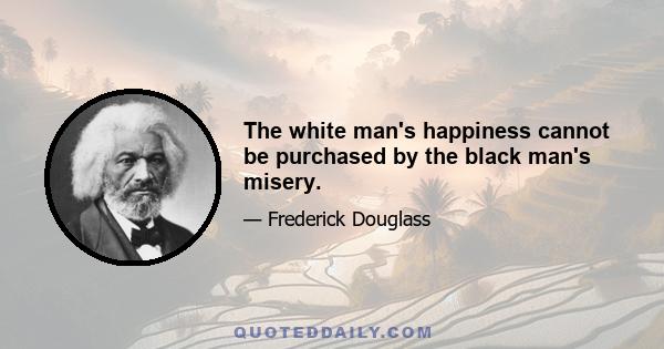 The white man's happiness cannot be purchased by the black man's misery.