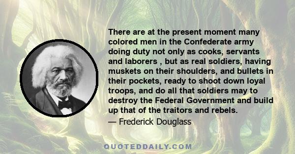 There are at the present moment many colored men in the Confederate army doing duty not only as cooks, servants and laborers , but as real soldiers, having muskets on their shoulders, and bullets in their pockets, ready 