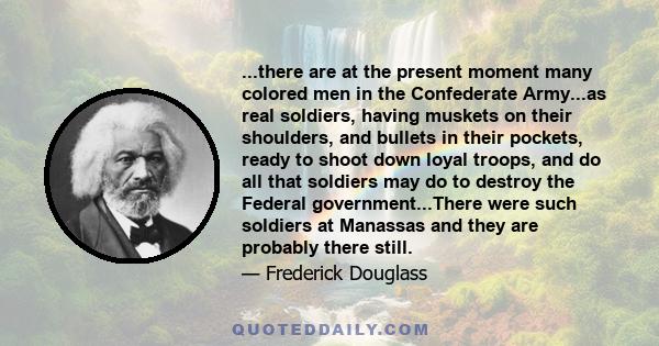 ...there are at the present moment many colored men in the Confederate Army...as real soldiers, having muskets on their shoulders, and bullets in their pockets, ready to shoot down loyal troops, and do all that soldiers 