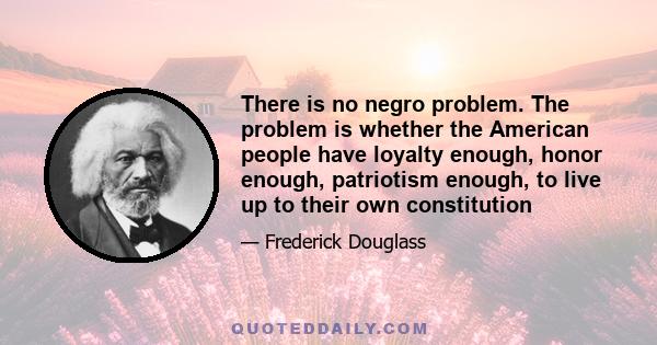 There is no negro problem. The problem is whether the American people have loyalty enough, honor enough, patriotism enough, to live up to their own constitution