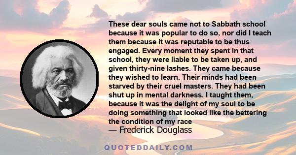 These dear souls came not to Sabbath school because it was popular to do so, nor did I teach them because it was reputable to be thus engaged. Every moment they spent in that school, they were liable to be taken up, and 