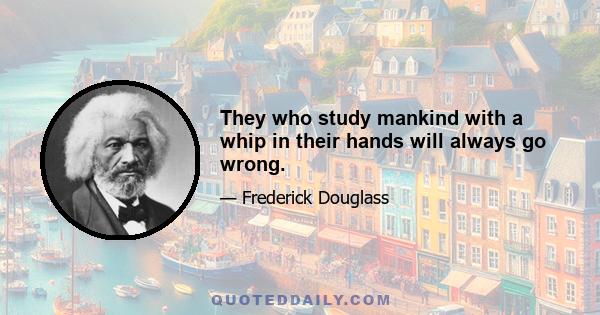 They who study mankind with a whip in their hands will always go wrong.