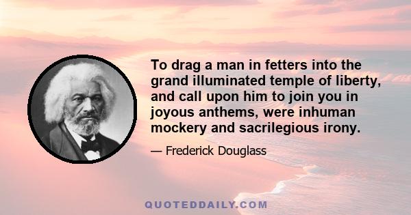 To drag a man in fetters into the grand illuminated temple of liberty, and call upon him to join you in joyous anthems, were inhuman mockery and sacrilegious irony.