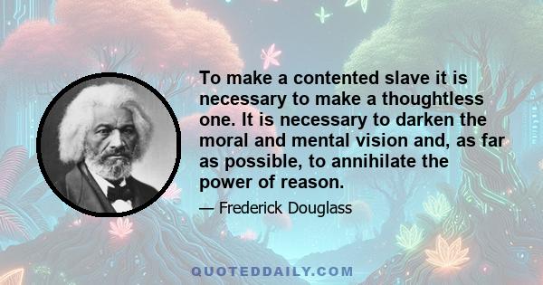 To make a contented slave it is necessary to make a thoughtless one. It is necessary to darken the moral and mental vision and, as far as possible, to annihilate the power of reason.