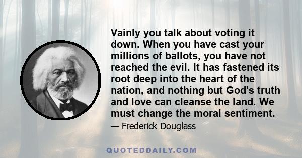 Vainly you talk about voting it down. When you have cast your millions of ballots, you have not reached the evil. It has fastened its root deep into the heart of the nation, and nothing but God's truth and love can