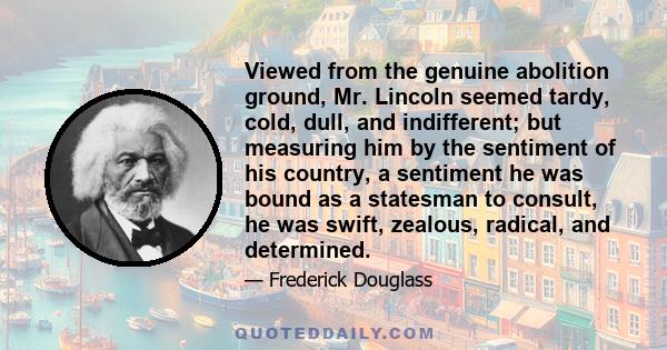 Viewed from the genuine abolition ground, Mr. Lincoln seemed tardy, cold, dull, and indifferent; but measuring him by the sentiment of his country, a sentiment he was bound as a statesman to consult, he was swift,