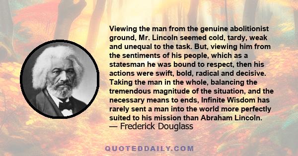 Viewing the man from the genuine abolitionist ground, Mr. Lincoln seemed cold, tardy, weak and unequal to the task. But, viewing him from the sentiments of his people, which as a statesman he was bound to respect, then