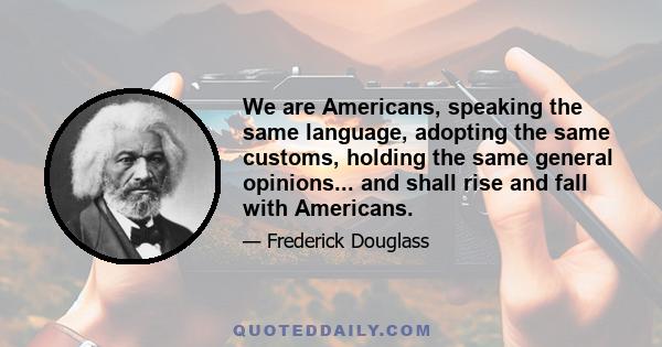 We are Americans, speaking the same language, adopting the same customs, holding the same general opinions... and shall rise and fall with Americans.