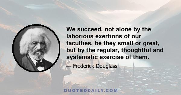 We succeed, not alone by the laborious exertions of our faculties, be they small or great, but by the regular, thoughtful and systematic exercise of them.