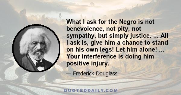 What I ask for the Negro is not benevolence, not pity, not sympathy, but simply justice. ... All I ask is, give him a chance to stand on his own legs! Let him alone! ... Your interference is doing him positive injury.