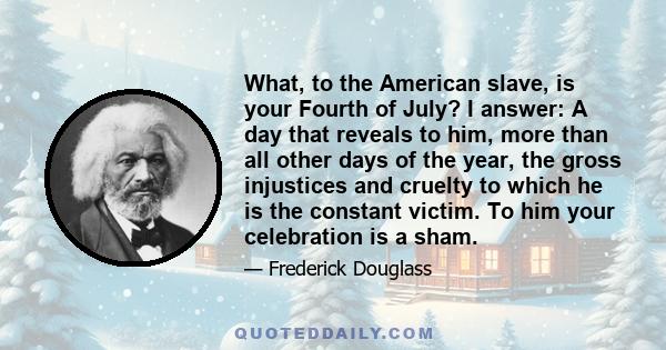 What, to the American slave, is your Fourth of July? I answer: A day that reveals to him, more than all other days of the year, the gross injustices and cruelty to which he is the constant victim. To him your