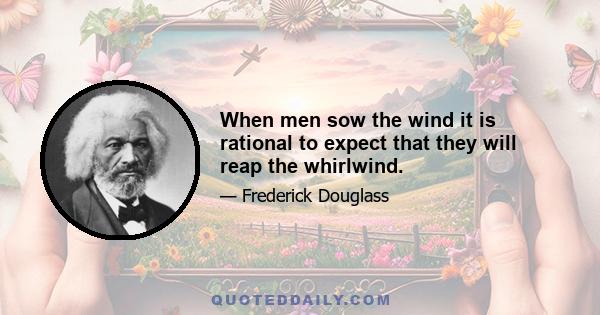 When men sow the wind it is rational to expect that they will reap the whirlwind.