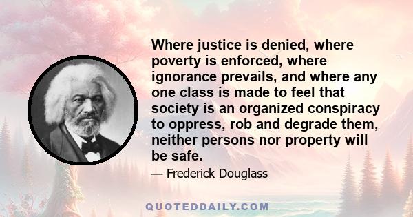 Where justice is denied, where poverty is enforced, where ignorance prevails, and where any one class is made to feel that society is an organized conspiracy to oppress, rob and degrade them, neither persons nor