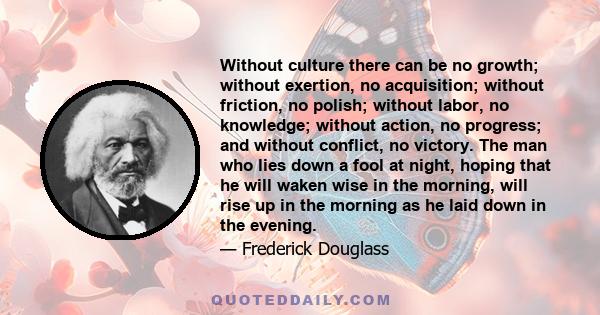 Without culture there can be no growth; without exertion, no acquisition; without friction, no polish; without labor, no knowledge; without action, no progress; and without conflict, no victory. The man who lies down a