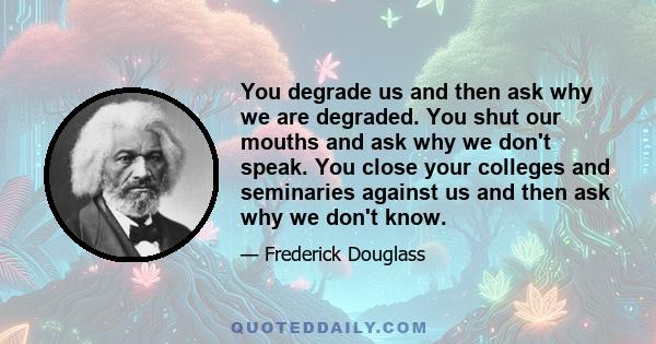 You degrade us and then ask why we are degraded. You shut our mouths and ask why we don't speak. You close your colleges and seminaries against us and then ask why we don't know.