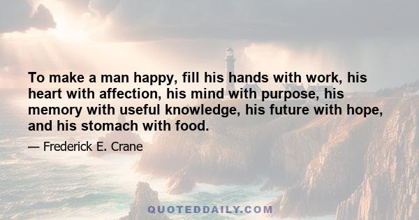 To make a man happy, fill his hands with work, his heart with affection, his mind with purpose, his memory with useful knowledge, his future with hope, and his stomach with food.