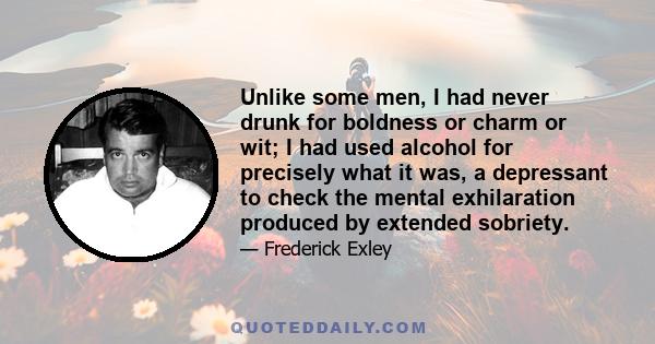 Unlike some men, I had never drunk for boldness or charm or wit; I had used alcohol for precisely what it was, a depressant to check the mental exhilaration produced by extended sobriety.