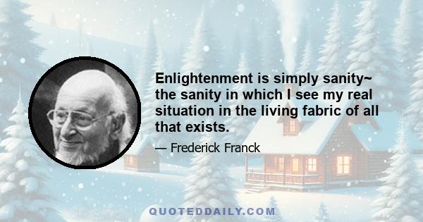 Enlightenment is simply sanity~ the sanity in which I see my real situation in the living fabric of all that exists.