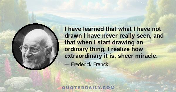 I have learned that what I have not drawn I have never really seen, and that when I start drawing an ordinary thing, I realize how extraordinary it is, sheer miracle.