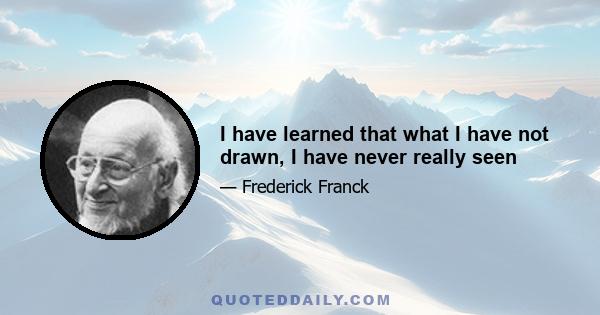 I have learned that what I have not drawn, I have never really seen