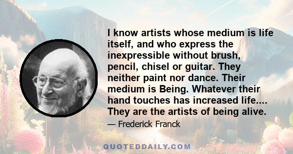 I know artists whose medium is life itself, and who express the inexpressible without brush, pencil, chisel or guitar. They neither paint nor dance. Their medium is Being. Whatever their hand touches has increased