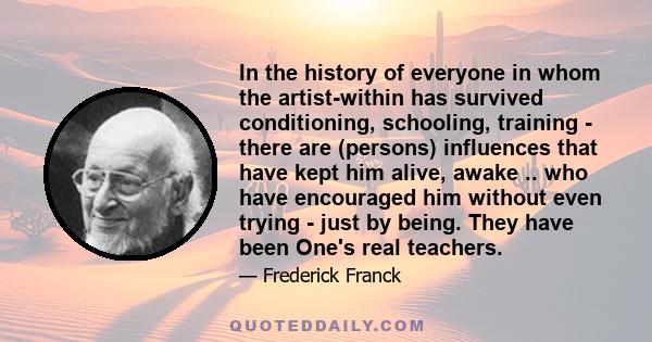 In the history of everyone in whom the artist-within has survived conditioning, schooling, training - there are (persons) influences that have kept him alive, awake .. who have encouraged him without even trying - just