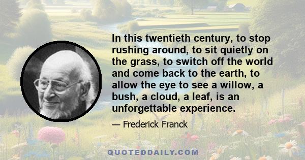 In this twentieth century, to stop rushing around, to sit quietly on the grass, to switch off the world and come back to the earth, to allow the eye to see a willow, a bush, a cloud, a leaf, is an unforgettable