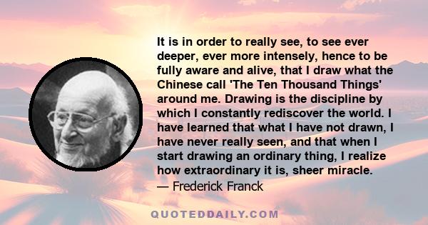 It is in order to really see, to see ever deeper, ever more intensely, hence to be fully aware and alive, that I draw what the Chinese call 'The Ten Thousand Things' around me. Drawing is the discipline by which I