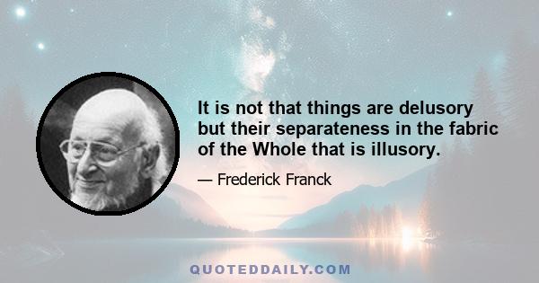 It is not that things are delusory but their separateness in the fabric of the Whole that is illusory.