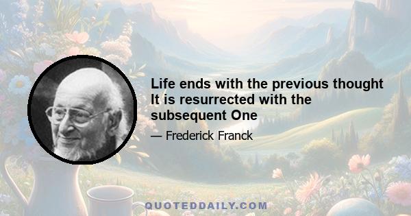 Life ends with the previous thought It is resurrected with the subsequent One