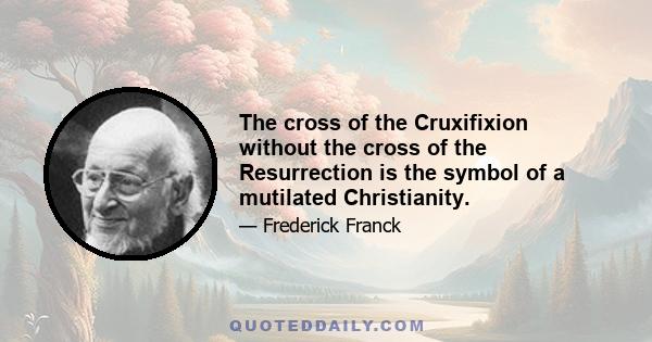 The cross of the Cruxifixion without the cross of the Resurrection is the symbol of a mutilated Christianity.