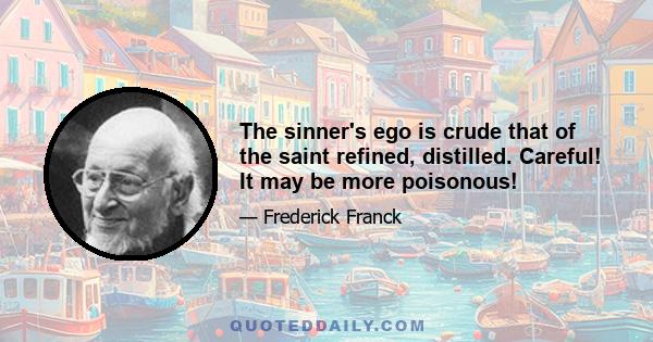 The sinner's ego is crude that of the saint refined, distilled. Careful! It may be more poisonous!