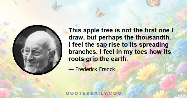 This apple tree is not the first one I draw, but perhaps the thousandth. I feel the sap rise to its spreading branches. I feel in my toes how its roots grip the earth.