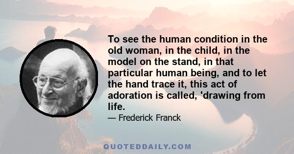 To see the human condition in the old woman, in the child, in the model on the stand, in that particular human being, and to let the hand trace it, this act of adoration is called, 'drawing from life.