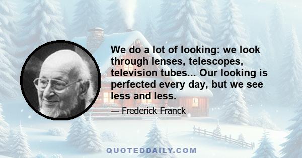 We do a lot of looking: we look through lenses, telescopes, television tubes... Our looking is perfected every day, but we see less and less.