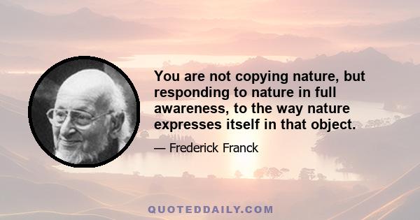 You are not copying nature, but responding to nature in full awareness, to the way nature expresses itself in that object.