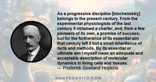 As a progressive discipline [biochemistry] belongs to the present century. From the experimental physiologists of the last century it obtained a charter, and, from a few pioneers of its own, a promise of success; but