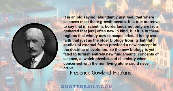 It is an old saying, abundantly justified, that where sciences meet there growth occurs. It is true moreover to say that in scientific borderlands not only are facts gathered that [are] often new in kind, but it is in