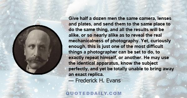 Give half a dozen men the same camera, lenses and plates, and send them to the same place to do the same thing, and all the results will be alike, or so nearly alike as to reveal the real mechanicalness of photography.