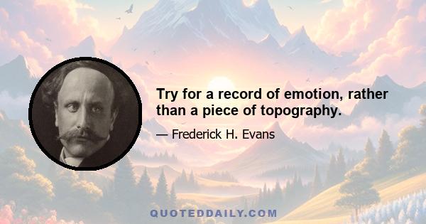 Try for a record of emotion, rather than a piece of topography.