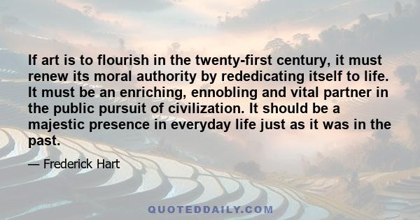 If art is to flourish in the twenty-first century, it must renew its moral authority by rededicating itself to life. It must be an enriching, ennobling and vital partner in the public pursuit of civilization. It should