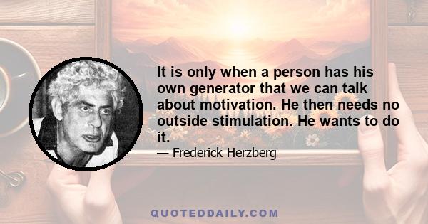 It is only when a person has his own generator that we can talk about motivation. He then needs no outside stimulation. He wants to do it.