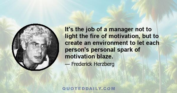 It's the job of a manager not to light the fire of motivation, but to create an environment to let each person's personal spark of motivation blaze.