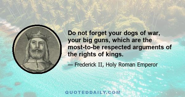 Do not forget your dogs of war, your big guns, which are the most-to-be respected arguments of the rights of kings.