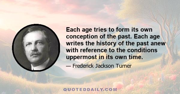 Each age tries to form its own conception of the past. Each age writes the history of the past anew with reference to the conditions uppermost in its own time.