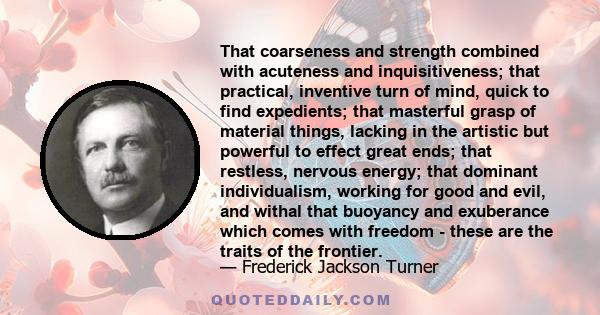 That coarseness and strength combined with acuteness and inquisitiveness; that practical, inventive turn of mind, quick to find expedients; that masterful grasp of material things, lacking in the artistic but powerful