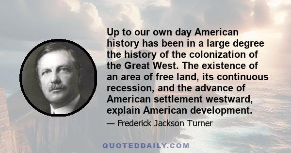 Up to our own day American history has been in a large degree the history of the colonization of the Great West. The existence of an area of free land, its continuous recession, and the advance of American settlement