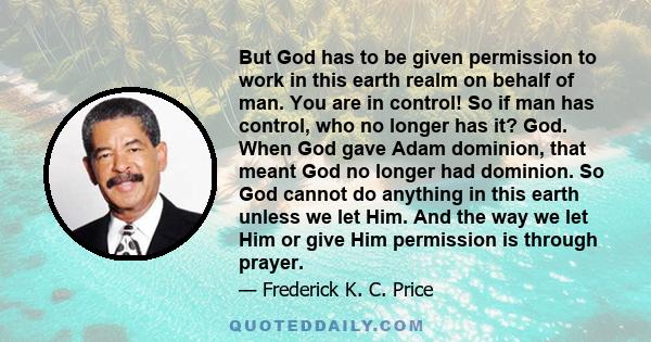 But God has to be given permission to work in this earth realm on behalf of man. You are in control! So if man has control, who no longer has it? God. When God gave Adam dominion, that meant God no longer had dominion.