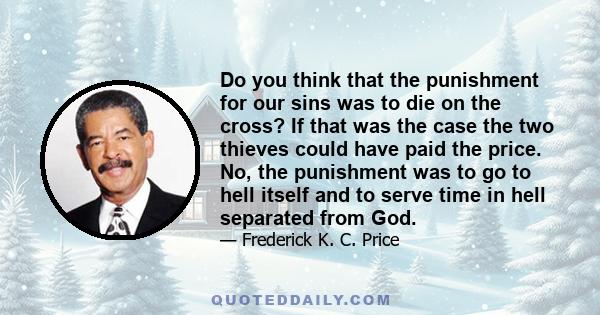 Do you think that the punishment for our sins was to die on the cross? If that was the case the two thieves could have paid the price. No, the punishment was to go to hell itself and to serve time in hell separated from 