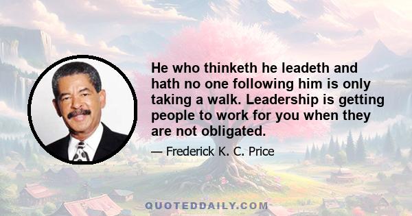 He who thinketh he leadeth and hath no one following him is only taking a walk. Leadership is getting people to work for you when they are not obligated.